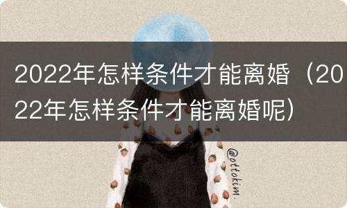 2022年怎样条件才能离婚（2022年怎样条件才能离婚呢）