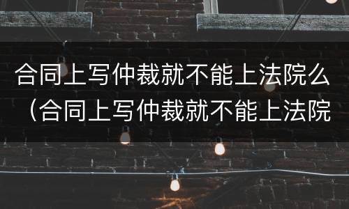 合同上写仲裁就不能上法院么（合同上写仲裁就不能上法院么吗）