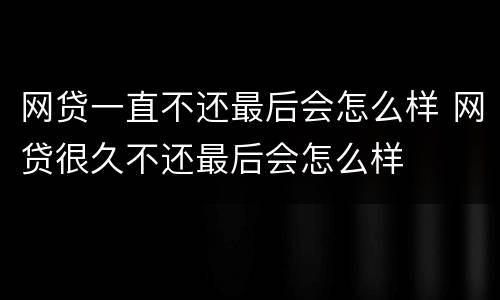网贷一直不还最后会怎么样 网贷很久不还最后会怎么样