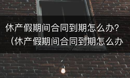 休产假期间合同到期怎么办？（休产假期间合同到期怎么办手续）