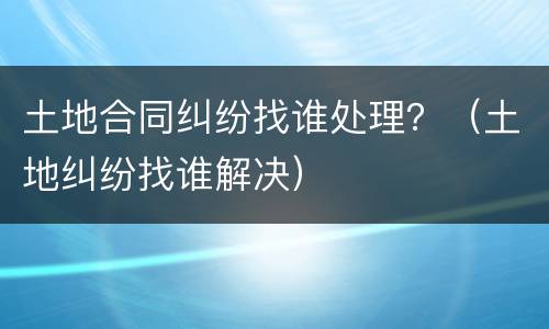 土地合同纠纷找谁处理？（土地纠纷找谁解决）