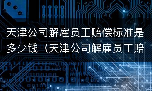 天津公司解雇员工赔偿标准是多少钱（天津公司解雇员工赔偿标准是多少钱啊）