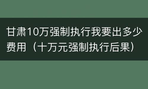甘肃10万强制执行我要出多少费用（十万元强制执行后果）