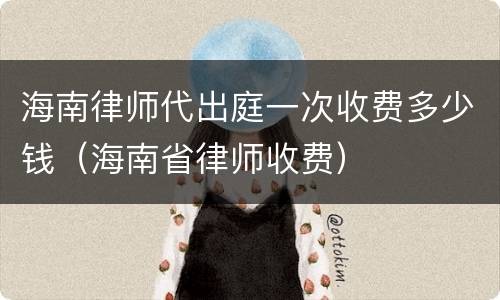 海南律师代出庭一次收费多少钱（海南省律师收费）