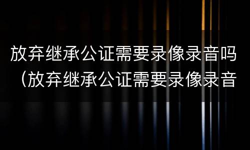 放弃继承公证需要录像录音吗（放弃继承公证需要录像录音吗）