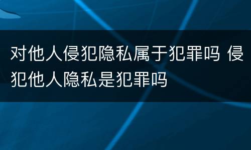 对他人侵犯隐私属于犯罪吗 侵犯他人隐私是犯罪吗