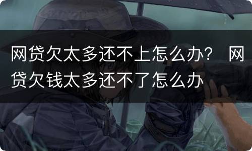 网贷欠太多还不上怎么办？ 网贷欠钱太多还不了怎么办