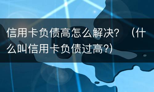 信用卡负债高怎么解决？（什么叫信用卡负债过高?）