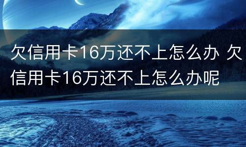 欠信用卡16万还不上怎么办 欠信用卡16万还不上怎么办呢