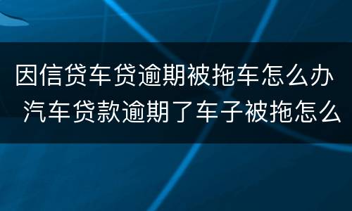 因信贷车贷逾期被拖车怎么办 汽车贷款逾期了车子被拖怎么办