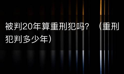 被判20年算重刑犯吗？（重刑犯判多少年）