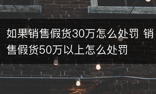 如果销售假货30万怎么处罚 销售假货50万以上怎么处罚