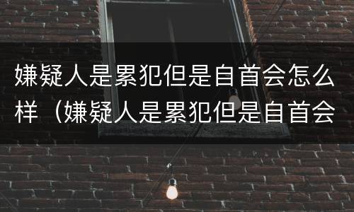 嫌疑人是累犯但是自首会怎么样（嫌疑人是累犯但是自首会怎么样呢）