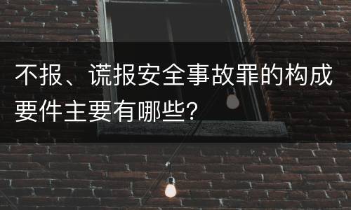 不报、谎报安全事故罪的构成要件主要有哪些？