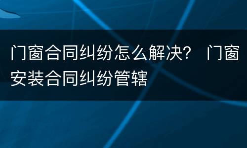 门窗合同纠纷怎么解决？ 门窗安装合同纠纷管辖