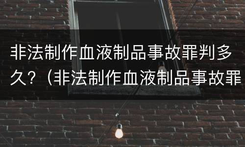 非法制作血液制品事故罪判多久?（非法制作血液制品事故罪判多久以上）