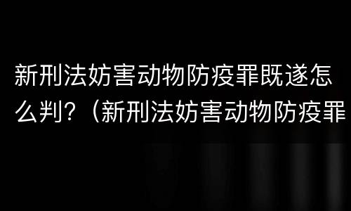 新刑法妨害动物防疫罪既遂怎么判?（新刑法妨害动物防疫罪既遂怎么判）
