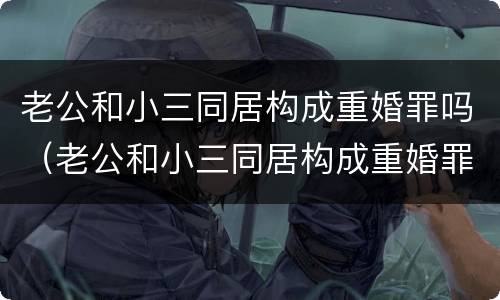 老公和小三同居构成重婚罪吗（老公和小三同居构成重婚罪吗判多少年）