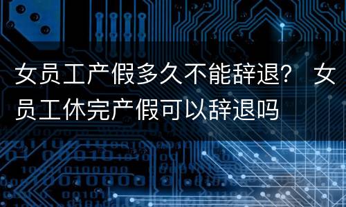 女员工产假多久不能辞退？ 女员工休完产假可以辞退吗