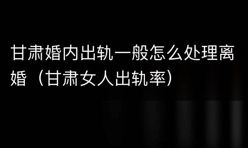 甘肃婚内出轨一般怎么处理离婚（甘肃女人出轨率）