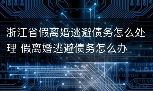 浙江省假离婚逃避债务怎么处理 假离婚逃避债务怎么办