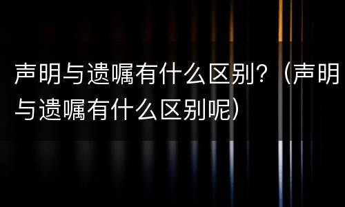 声明与遗嘱有什么区别?（声明与遗嘱有什么区别呢）