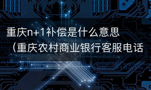 重庆n+1补偿是什么意思（重庆农村商业银行客服电话95533）