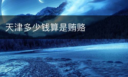 天津多少钱算是贿赂