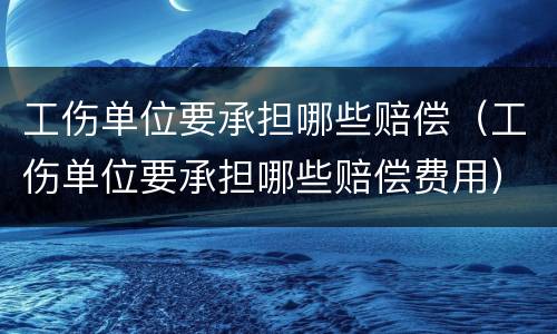 工伤单位要承担哪些赔偿（工伤单位要承担哪些赔偿费用）