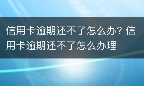 信用卡逾期还不了怎么办? 信用卡逾期还不了怎么办理