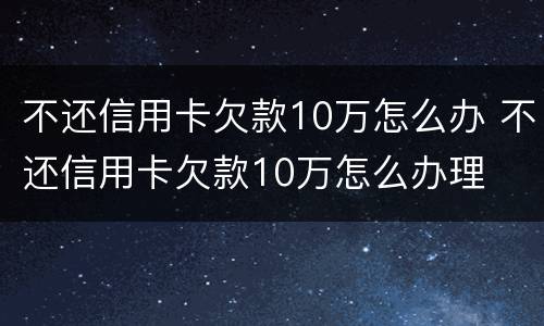 不还信用卡欠款10万怎么办 不还信用卡欠款10万怎么办理