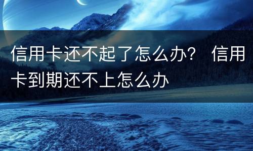 信用卡还不起了怎么办？ 信用卡到期还不上怎么办