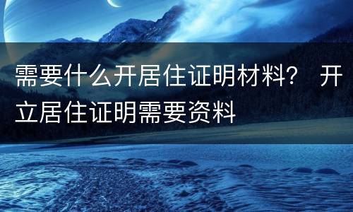 需要什么开居住证明材料？ 开立居住证明需要资料