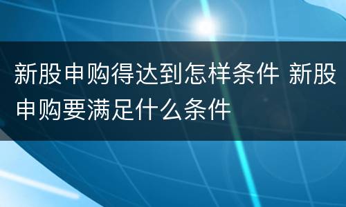 新股申购得达到怎样条件 新股申购要满足什么条件