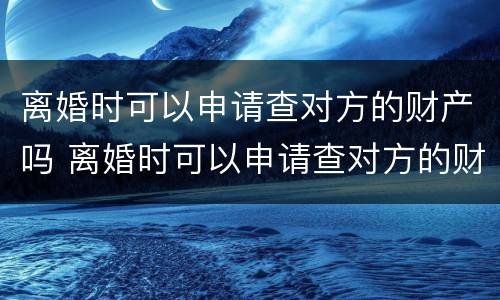 离婚时可以申请查对方的财产吗 离婚时可以申请查对方的财产吗怎么查