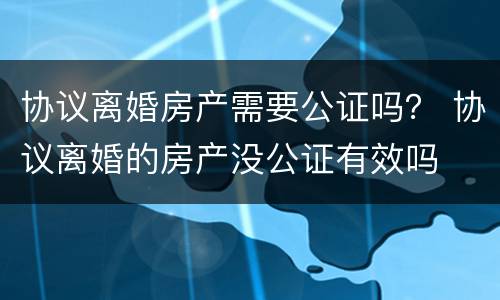 协议离婚房产需要公证吗？ 协议离婚的房产没公证有效吗