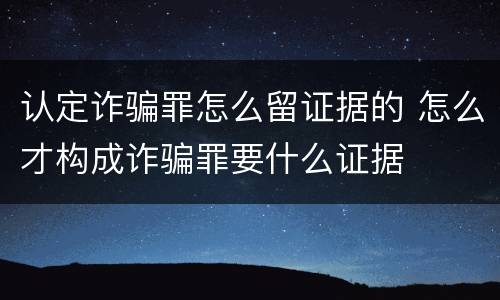 认定诈骗罪怎么留证据的 怎么才构成诈骗罪要什么证据