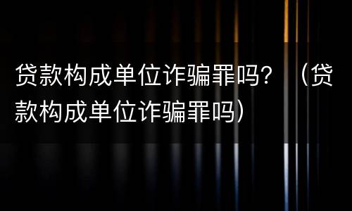 贷款构成单位诈骗罪吗？（贷款构成单位诈骗罪吗）