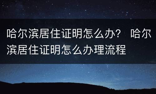 哈尔滨居住证明怎么办？ 哈尔滨居住证明怎么办理流程