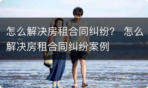 怎么解决房租合同纠纷？ 怎么解决房租合同纠纷案例