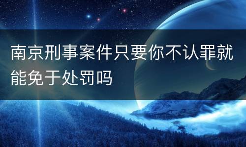 南京刑事案件只要你不认罪就能免于处罚吗