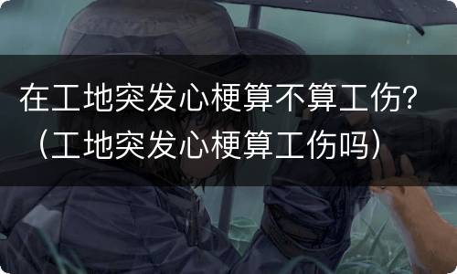 在工地突发心梗算不算工伤？（工地突发心梗算工伤吗）