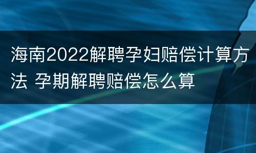 海南2022解聘孕妇赔偿计算方法 孕期解聘赔偿怎么算