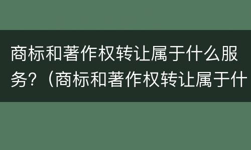 商标和著作权转让属于什么服务?（商标和著作权转让属于什么服务范围）