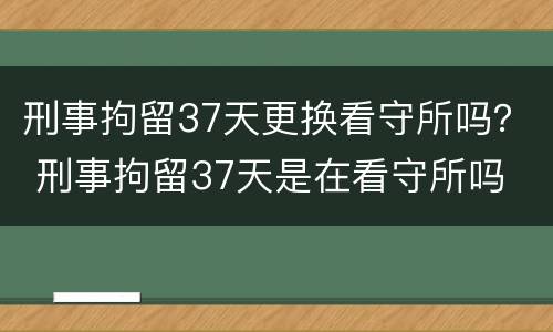 刑事拘留37天更换看守所吗？ 刑事拘留37天是在看守所吗