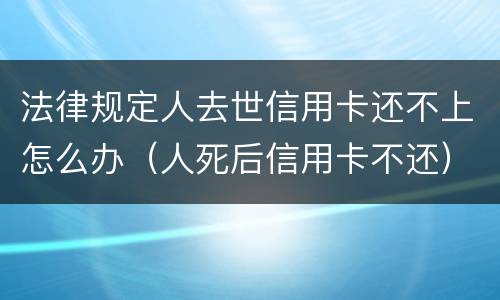 法律规定人去世信用卡还不上怎么办（人死后信用卡不还）