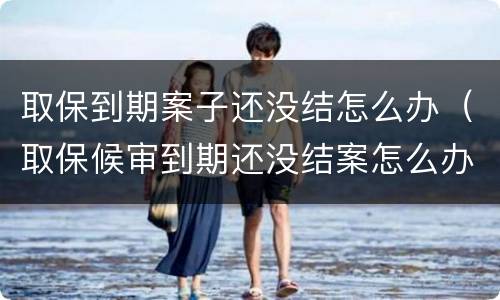 取保到期案子还没结怎么办（取保候审到期还没结案怎么办）