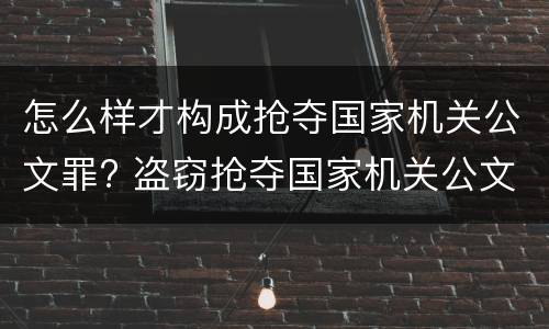 怎么样才构成抢夺国家机关公文罪? 盗窃抢夺国家机关公文