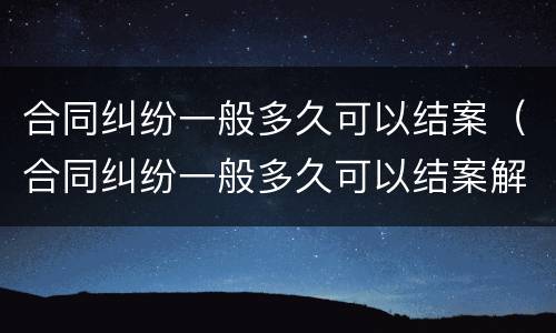 合同纠纷一般多久可以结案（合同纠纷一般多久可以结案解决）