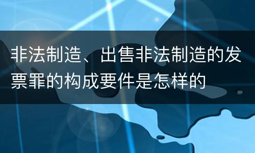非法制造、出售非法制造的发票罪的构成要件是怎样的